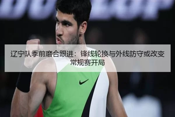 辽宁队季前磨合跟进：锋线轮换与外线防守或改变常规赛开局